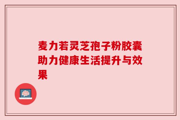 麦力若灵芝孢子粉胶囊助力健康生活提升与效果