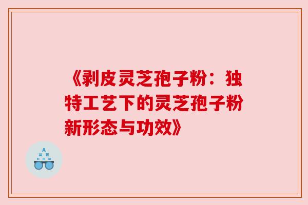 《剥皮灵芝孢子粉：独特工艺下的灵芝孢子粉新形态与功效》