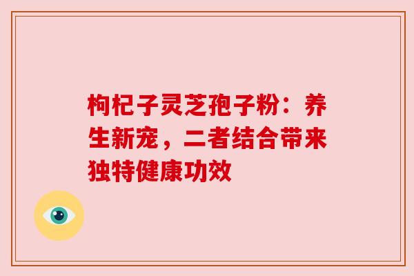 枸杞子灵芝孢子粉：养生新宠，二者结合带来独特健康功效