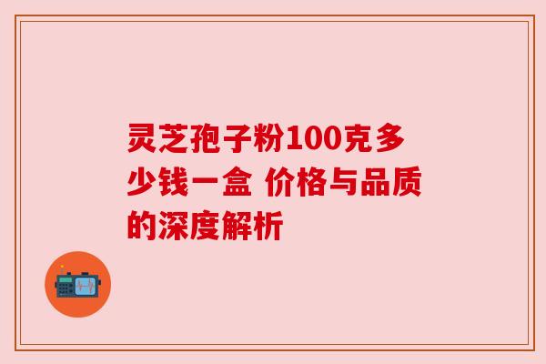 灵芝孢子粉100克多少钱一盒 价格与品质的深度解析