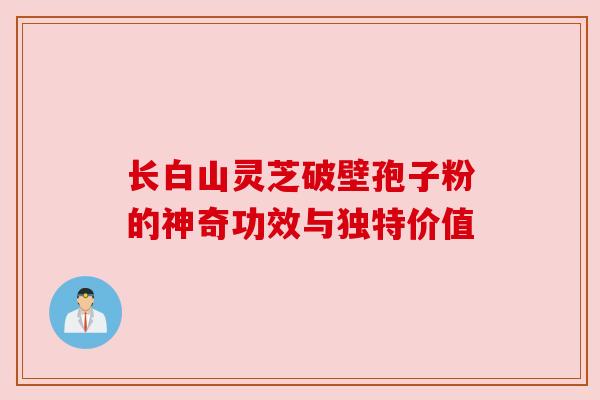 长白山灵芝破壁孢子粉的神奇功效与独特价值