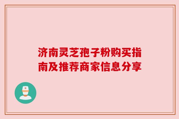 济南灵芝孢子粉购买指南及推荐商家信息分享