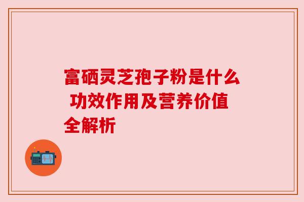 富硒灵芝孢子粉是什么 功效作用及营养价值全解析