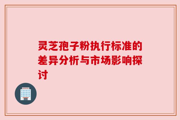 灵芝孢子粉执行标准的差异分析与市场影响探讨