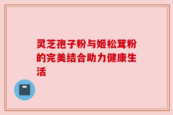 灵芝孢子粉与姬松茸粉的完美结合助力健康生活