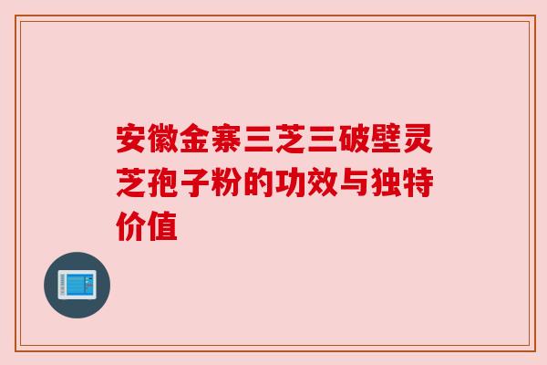 安徽金寨三芝三破壁灵芝孢子粉的功效与独特价值