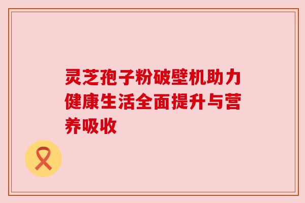 灵芝孢子粉破壁机助力健康生活全面提升与营养吸收