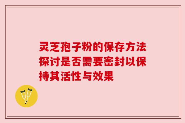 灵芝孢子粉的保存方法探讨是否需要密封以保持其活性与效果