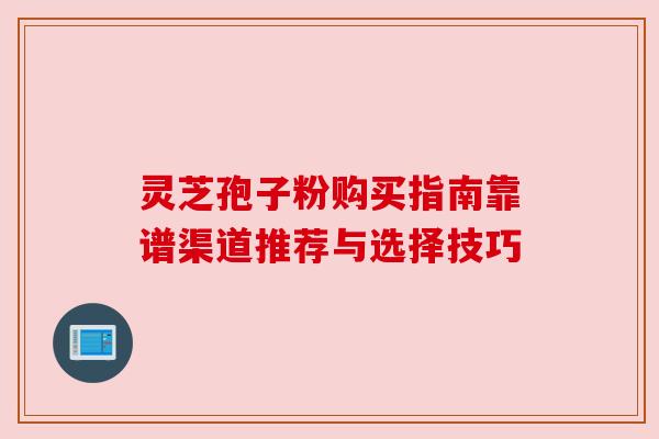 灵芝孢子粉购买指南靠谱渠道推荐与选择技巧