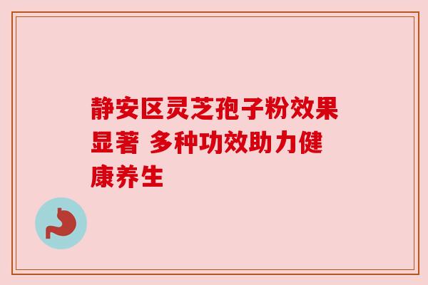 静安区灵芝孢子粉效果显著 多种功效助力健康养生