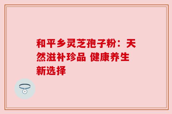 和平乡灵芝孢子粉：天然滋补珍品 健康养生新选择