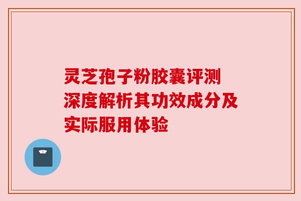 灵芝孢子粉胶囊评测 深度解析其功效成分及实际服用体验