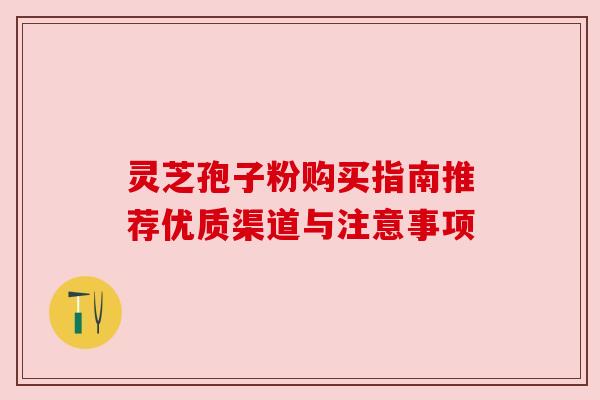 灵芝孢子粉购买指南推荐优质渠道与注意事项