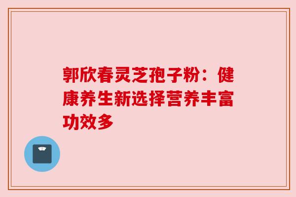 郭欣春灵芝孢子粉：健康养生新选择营养丰富功效多