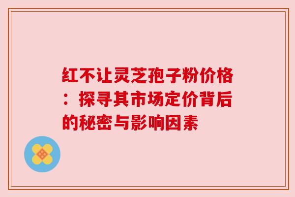 红不让灵芝孢子粉价格：探寻其市场定价背后的秘密与影响因素