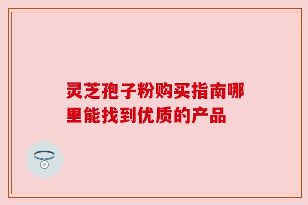 灵芝孢子粉购买指南哪里能找到优质的产品