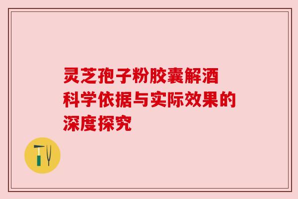 灵芝孢子粉胶囊解酒 科学依据与实际效果的深度探究