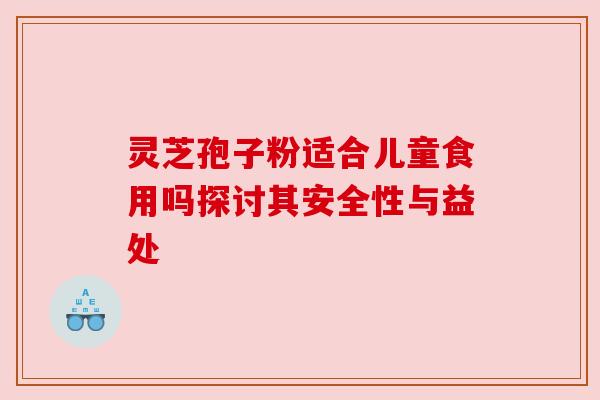 灵芝孢子粉适合儿童食用吗探讨其安全性与益处