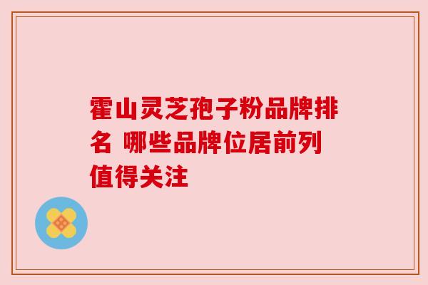 霍山灵芝孢子粉品牌排名 哪些品牌位居前列值得关注