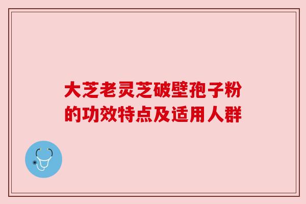 大芝老灵芝破壁孢子粉的功效特点及适用人群