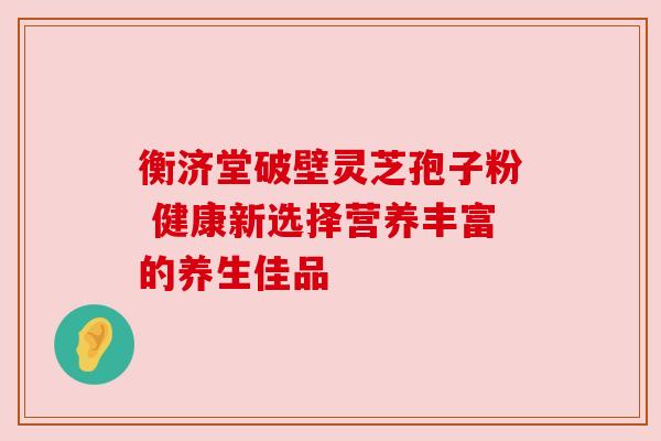 衡济堂破壁灵芝孢子粉 健康新选择营养丰富的养生佳品