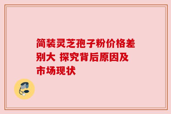 简装灵芝孢子粉价格差别大 探究背后原因及市场现状