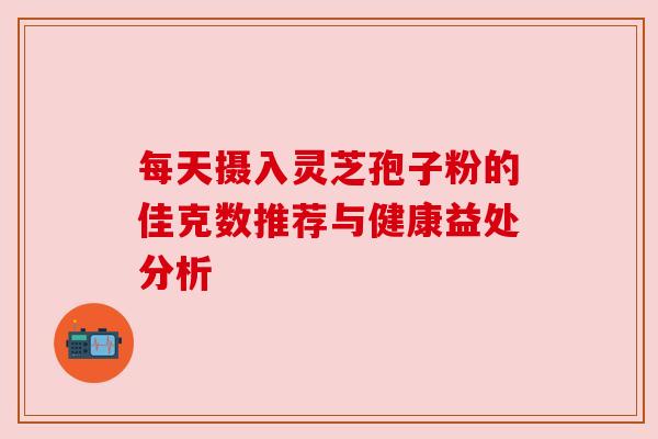 每天摄入灵芝孢子粉的佳克数推荐与健康益处分析