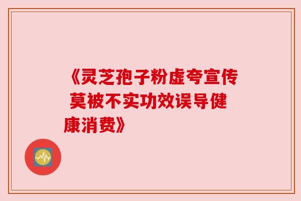 《灵芝孢子粉虚夸宣传 莫被不实功效误导健康消费》