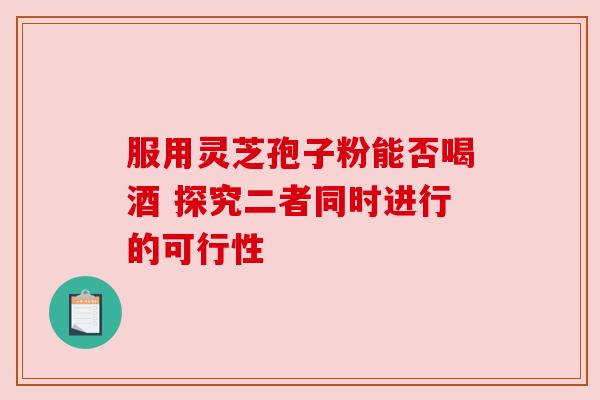 服用灵芝孢子粉能否喝酒 探究二者同时进行的可行性