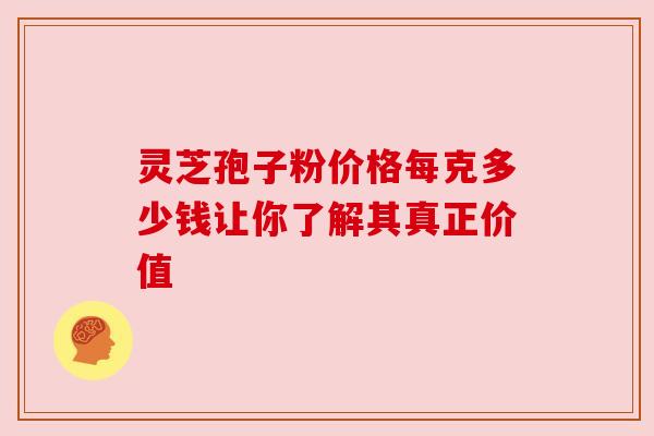 灵芝孢子粉价格每克多少钱让你了解其真正价值