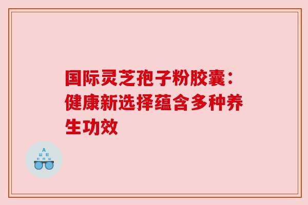 国际灵芝孢子粉胶囊：健康新选择蕴含多种养生功效