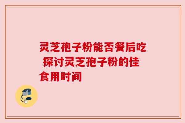 灵芝孢子粉能否餐后吃 探讨灵芝孢子粉的佳食用时间