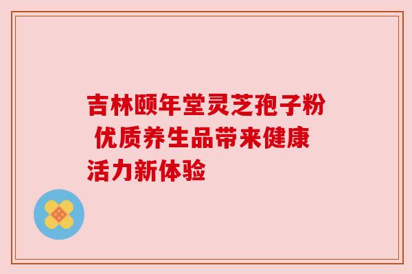 吉林颐年堂灵芝孢子粉 优质养生品带来健康活力新体验