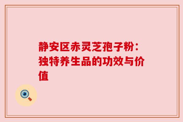 静安区赤灵芝孢子粉：独特养生品的功效与价值