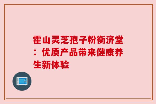 霍山灵芝孢子粉衡济堂：优质产品带来健康养生新体验