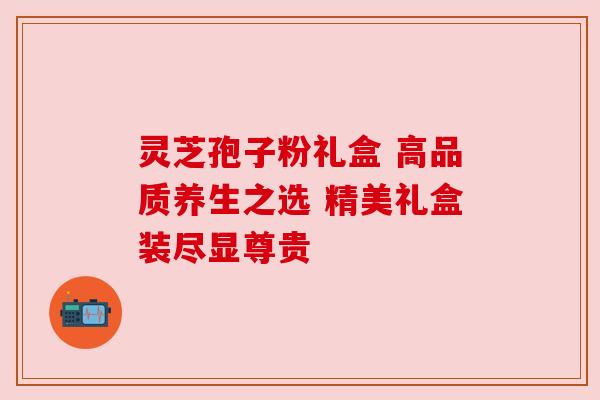 灵芝孢子粉礼盒 高品质养生之选 精美礼盒装尽显尊贵