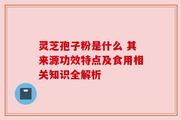 灵芝孢子粉是什么 其来源功效特点及食用相关知识全解析