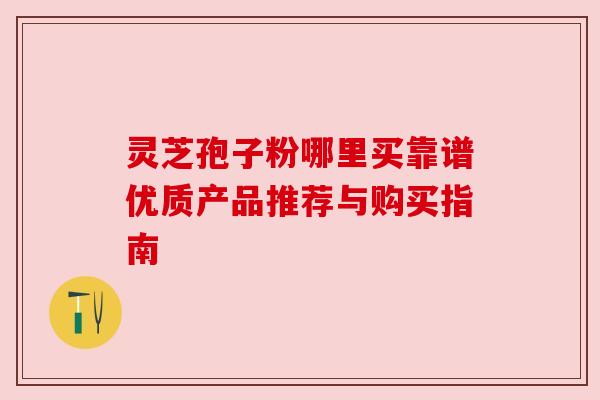 灵芝孢子粉哪里买靠谱优质产品推荐与购买指南