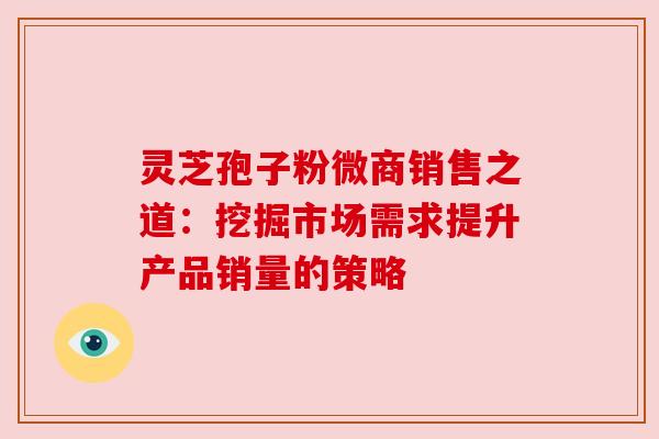 灵芝孢子粉微商销售之道：挖掘市场需求提升产品销量的策略