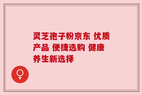 灵芝孢子粉京东 优质产品 便捷选购 健康养生新选择