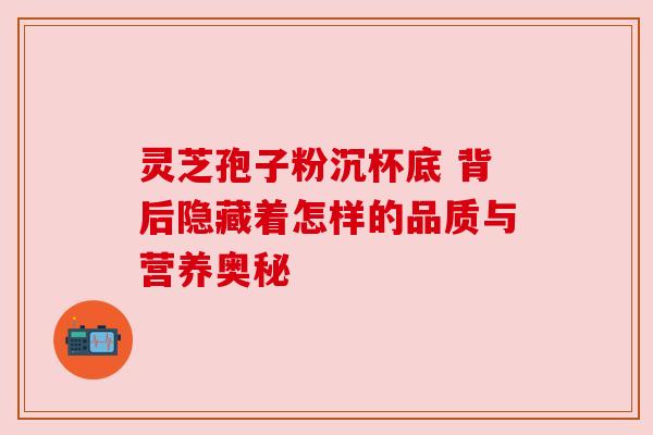 灵芝孢子粉沉杯底 背后隐藏着怎样的品质与营养奥秘