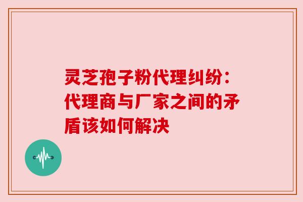 灵芝孢子粉代理纠纷：代理商与厂家之间的矛盾该如何解决