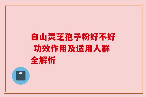 白山灵芝孢子粉好不好 功效作用及适用人群全解析