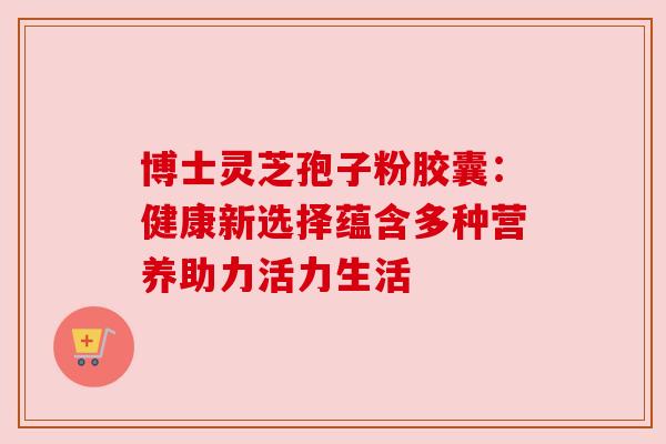 博士灵芝孢子粉胶囊：健康新选择蕴含多种营养助力活力生活