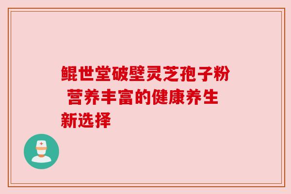 鲲世堂破壁灵芝孢子粉 营养丰富的健康养生新选择