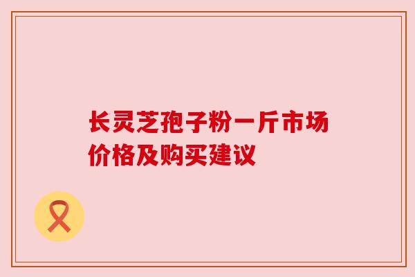 长灵芝孢子粉一斤市场价格及购买建议