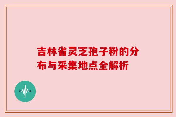 吉林省灵芝孢子粉的分布与采集地点全解析