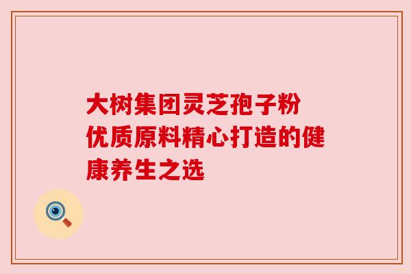 大树集团灵芝孢子粉 优质原料精心打造的健康养生之选