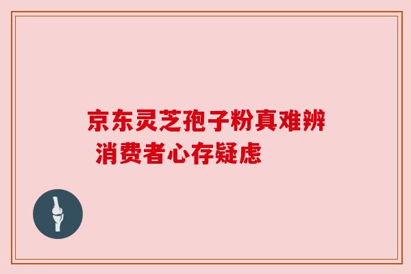 京东灵芝孢子粉真难辨 消费者心存疑虑