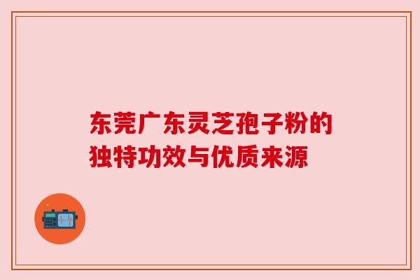 东莞广东灵芝孢子粉的独特功效与优质来源